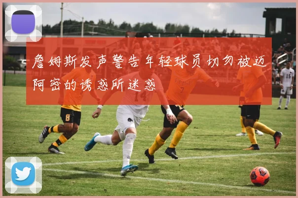 詹姆斯发声警告年轻球员切勿被迈阿密的诱惑所迷惑