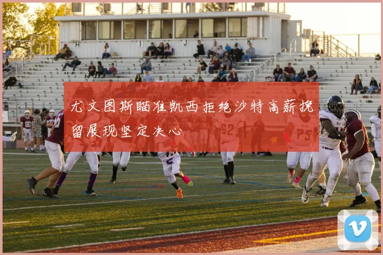 尤文图斯瞄准凯西拒绝沙特高薪挽留展现坚定决心