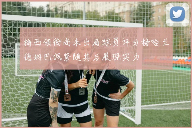 梅西领衔尚未出局球员评分榜哈兰德姆巴佩紧随其后展现实力