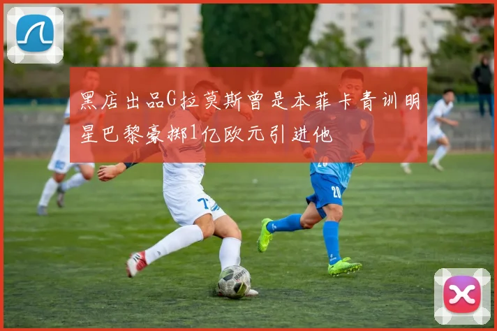 黑店出品G拉莫斯曾是本菲卡青训明星巴黎豪掷1亿欧元引进他