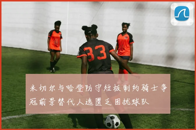 米切尔与哈登防守短板制约骑士争冠前景替代人选匮乏困扰球队