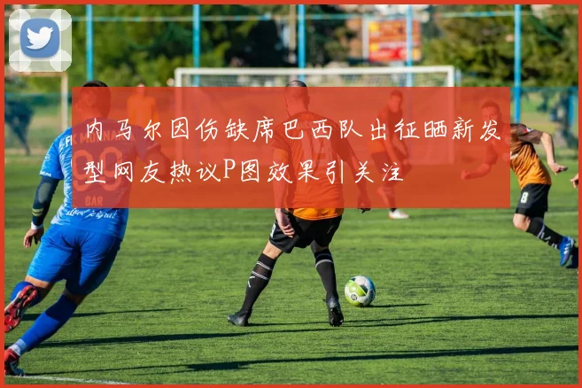 内马尔因伤缺席巴西队出征晒新发型网友热议P图效果引关注