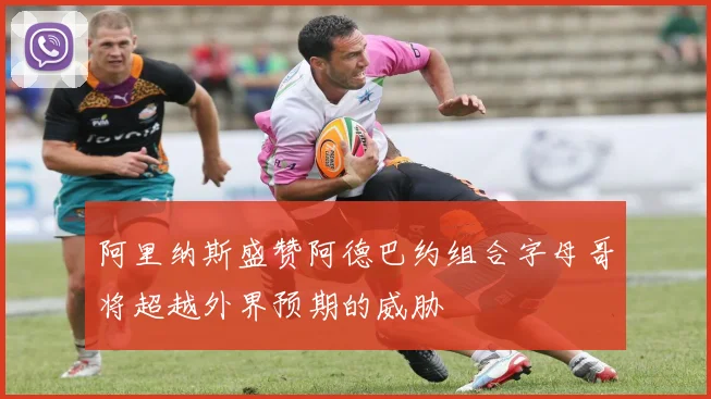阿里纳斯盛赞阿德巴约组合字母哥将超越外界预期的威胁