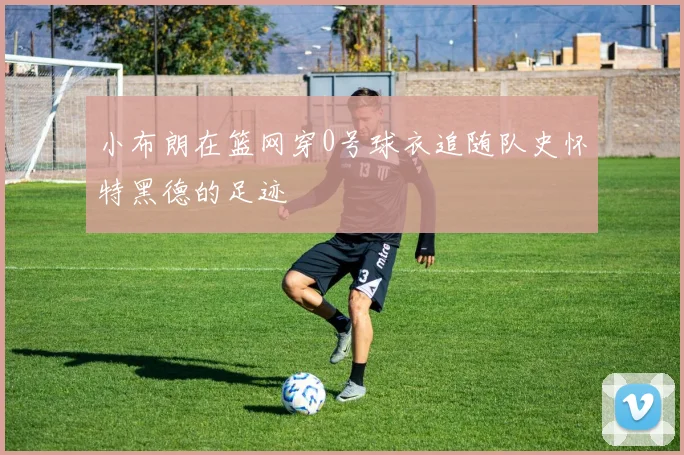 小布朗在篮网穿0号球衣追随队史怀特黑德的足迹