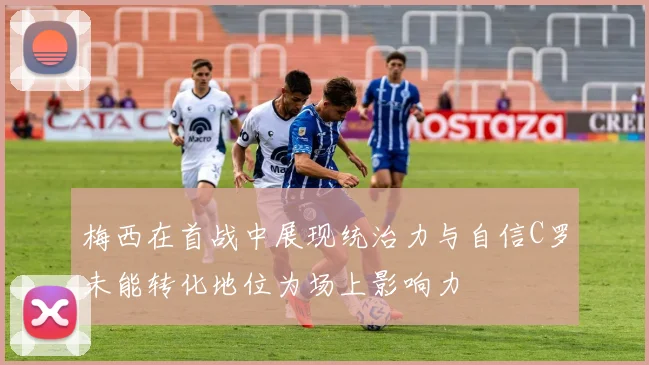 梅西在首战中展现统治力与自信C罗未能转化地位为场上影响力