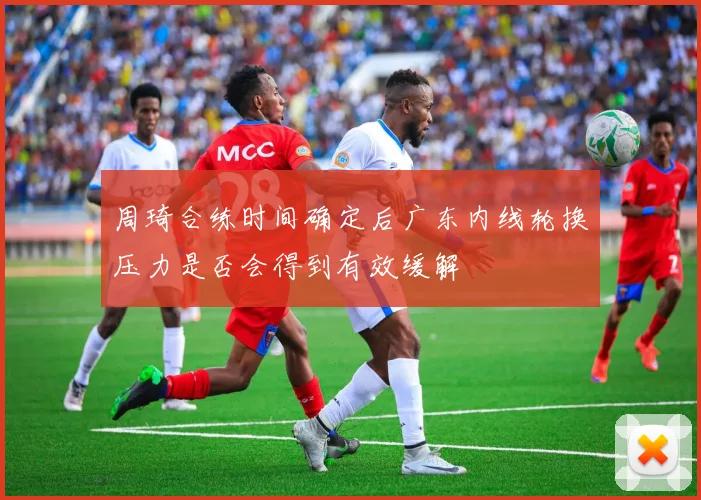 周琦合练时间确定后广东内线轮换压力是否会得到有效缓解