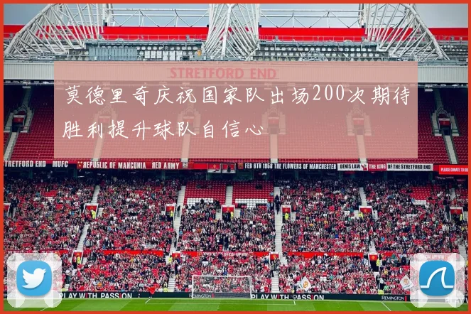 莫德里奇庆祝国家队出场200次期待胜利提升球队自信心