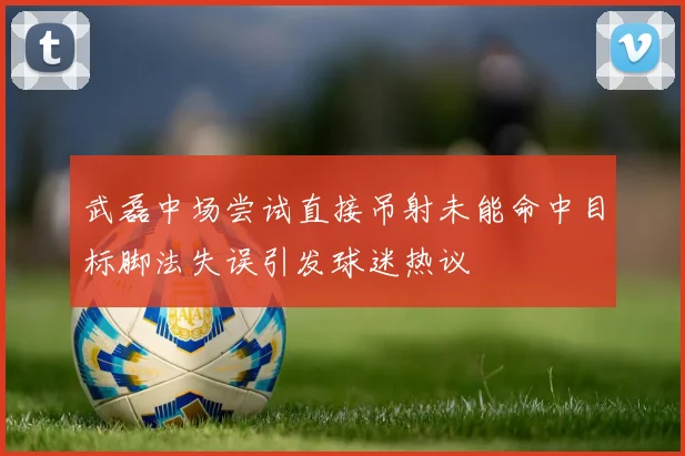武磊中场尝试直接吊射未能命中目标脚法失误引发球迷热议