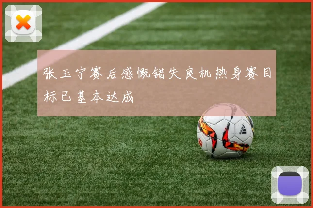 张玉宁赛后感慨错失良机热身赛目标已基本达成